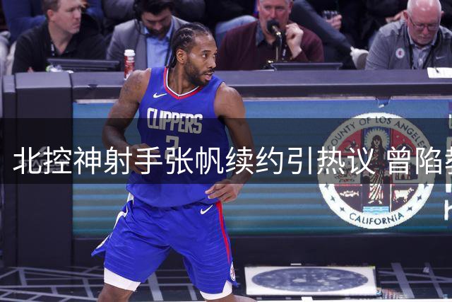 北控神射手张帆续约引热议 曾陷教练矛盾疑云新赛季能否重获信任